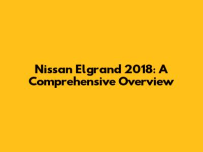 Nissan Elgrand 2018: A Comprehensive Overview