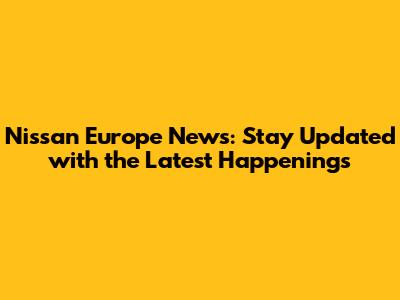 Nissan Europe News: Stay Updated with the Latest Happenings