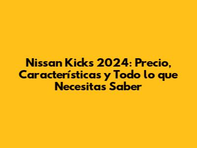 Nissan Kicks 2024: Precio, Características y Todo lo que Necesitas Saber