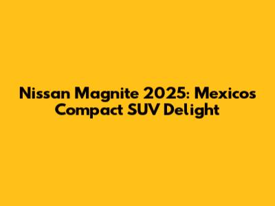 Nissan Magnite 2025: Mexico's Compact SUV Delight