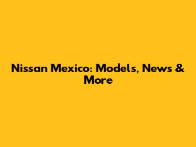 Nissan Mexico: Models, News & More