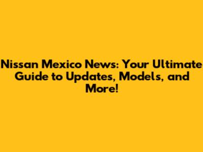 Nissan Mexico News: Your Ultimate Guide to Updates, Models, and More!