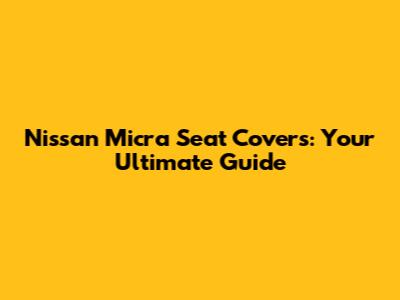 Nissan Micra Seat Covers: Your Ultimate Guide