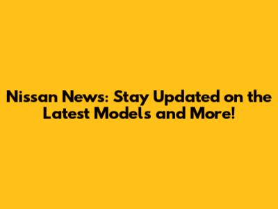 Nissan News: Stay Updated on the Latest Models and More!