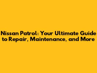 Nissan Patrol: Your Ultimate Guide to Repair, Maintenance, and More