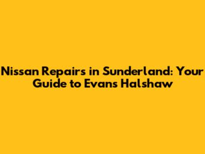 Nissan Repairs in Sunderland: Your Guide to Evans Halshaw
