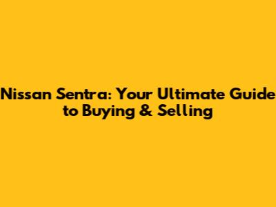 Nissan Sentra: Your Ultimate Guide to Buying & Selling