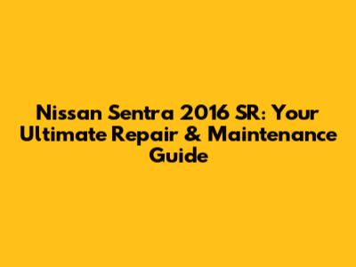Nissan Sentra 2016 SR: Your Ultimate Repair & Maintenance Guide