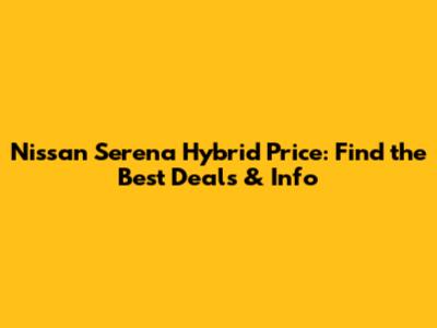 Nissan Serena Hybrid Price: Find the Best Deals & Info