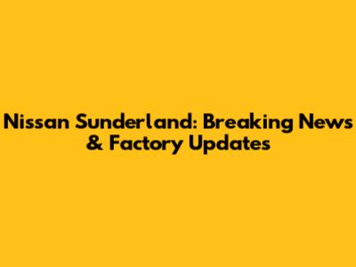 Nissan Sunderland: Breaking News & Factory Updates