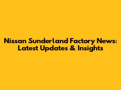 Nissan Sunderland Factory News: Latest Updates & Insights
