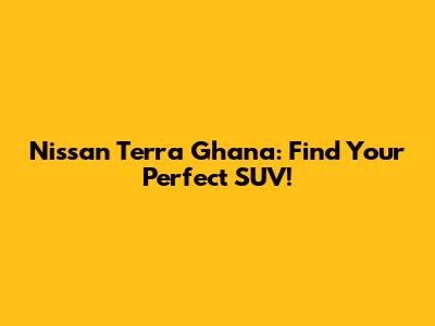 Nissan Terra Ghana: Find Your Perfect SUV!
