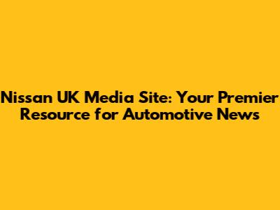 Nissan UK Media Site: Your Premier Resource for Automotive News