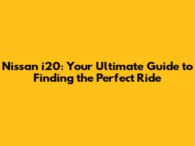 Nissan i20: Your Ultimate Guide to Finding the Perfect Ride