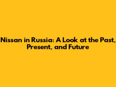 Nissan in Russia: A Look at the Past, Present, and Future