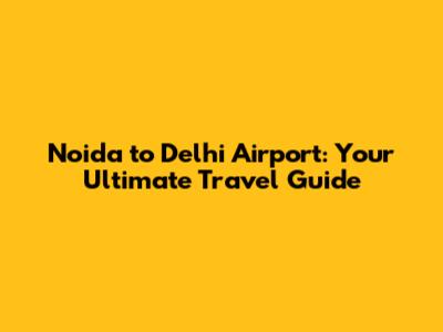 Noida to Delhi Airport: Your Ultimate Travel Guide