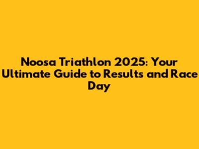 Noosa Triathlon 2025: Your Ultimate Guide to Results and Race Day