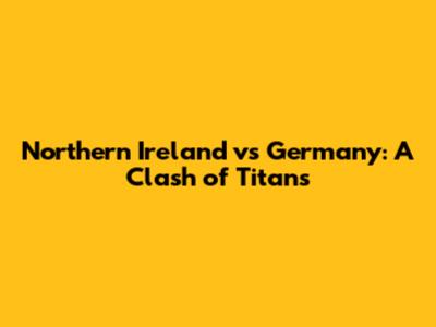 Northern Ireland vs Germany: A Clash of Titans