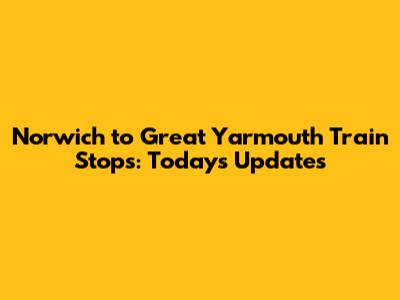 Norwich to Great Yarmouth Train Stops: Today's Updates