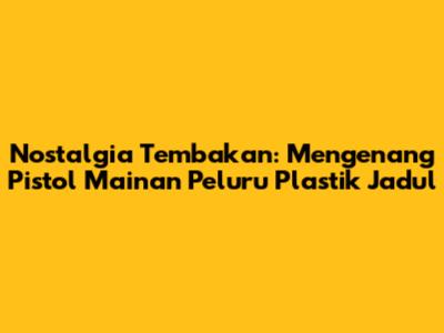 Nostalgia Tembakan: Mengenang Pistol Mainan Peluru Plastik Jadul