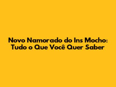 Novo Namorado do Ins Mocho: Tudo o Que Você Quer Saber