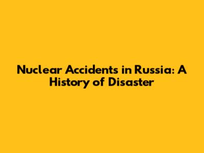 Nuclear Accidents in Russia: A History of Disaster