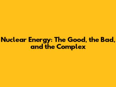 Nuclear Energy: The Good, the Bad, and the Complex