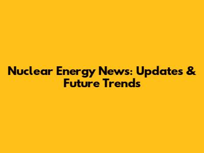 Nuclear Energy News: Updates & Future Trends
