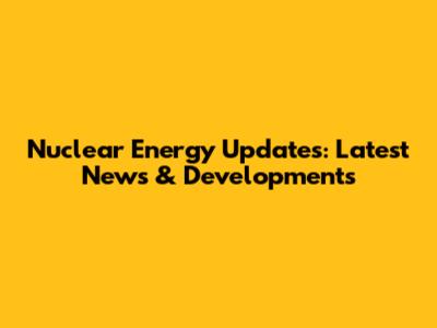 Nuclear Energy Updates: Latest News & Developments