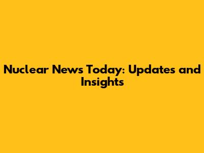 Nuclear News Today: Updates and Insights