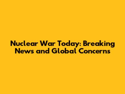 Nuclear War Today: Breaking News and Global Concerns