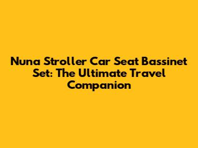 Nuna Stroller Car Seat Bassinet Set: The Ultimate Travel Companion