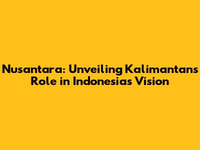 Nusantara: Unveiling Kalimantan's Role in Indonesia's Vision