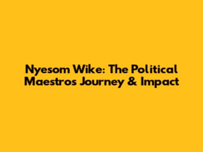 Nyesom Wike: The Political Maestro's Journey & Impact