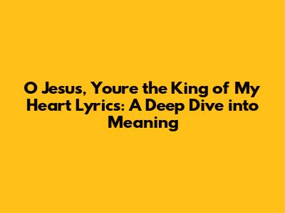O Jesus, You're the King of My Heart Lyrics: A Deep Dive into Meaning