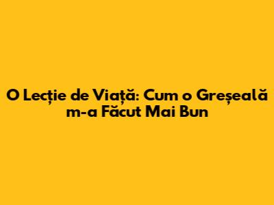 O Lecție de Viață: Cum o Greșeală m-a Făcut Mai Bun