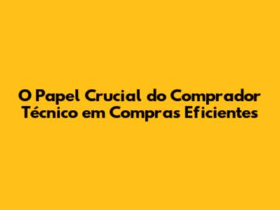 O Papel Crucial do Comprador Técnico em Compras Eficientes