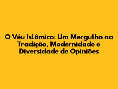 O Véu Islâmico: Um Mergulho na Tradição, Modernidade e Diversidade de Opiniões