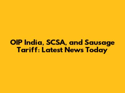OIP India, SCSA, and Sausage Tariff: Latest News Today