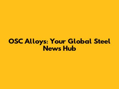 OSC Alloys: Your Global Steel News Hub