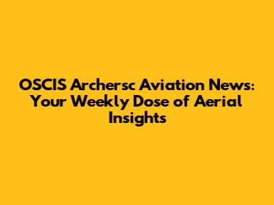 OSCIS Archersc Aviation News: Your Weekly Dose of Aerial Insights