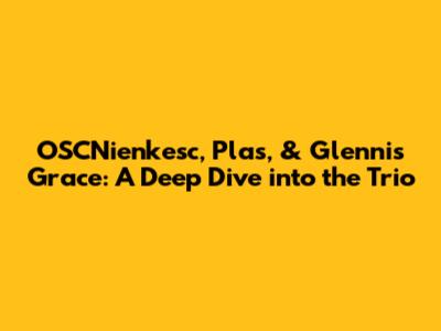 OSCNienkesc, Plas, & Glennis Grace: A Deep Dive into the Trio