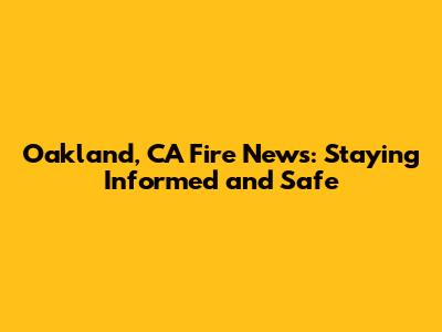 Oakland, CA Fire News: Staying Informed and Safe