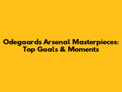 Odegaard's Arsenal Masterpieces: Top Goals & Moments
