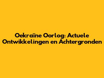 Oekraïne Oorlog: Actuele Ontwikkelingen en Achtergronden