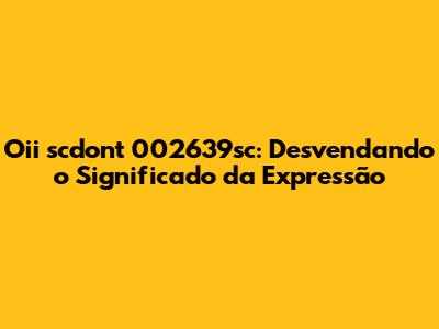 Oii scdont 002639sc: Desvendando o Significado da Expressão