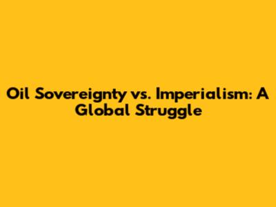 Oil Sovereignty vs. Imperialism: A Global Struggle