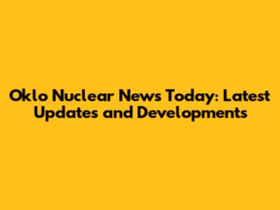 Oklo Nuclear News Today: Latest Updates and Developments
