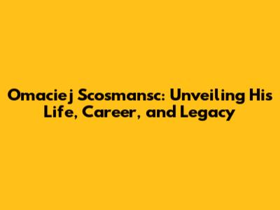 Omaciej Scosmansc: Unveiling His Life, Career, and Legacy