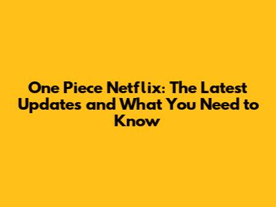 One Piece Netflix: The Latest Updates and What You Need to Know